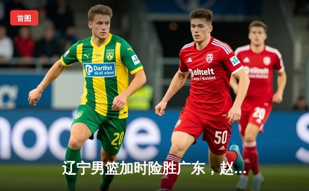 辽宁男篮加时险胜广东，赵继伟33分导演惊天逆转