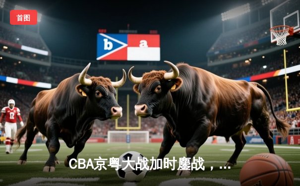 CBA京粤大战加时鏖战，广东宏远三分雨逆转北京首钢