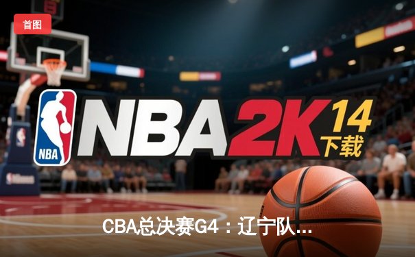 CBA总决赛G4：辽宁队加时险胜新疆，总比分3-1夺赛点